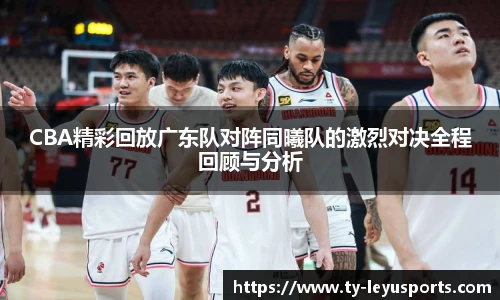 CBA精彩回放广东队对阵同曦队的激烈对决全程回顾与分析
