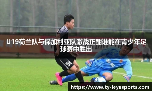U19荷兰队与保加利亚队激战正酣谁能在青少年足球赛中胜出